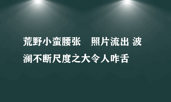 荒野小蛮腰张玥照片流出 波澜不断尺度之大令人咋舌