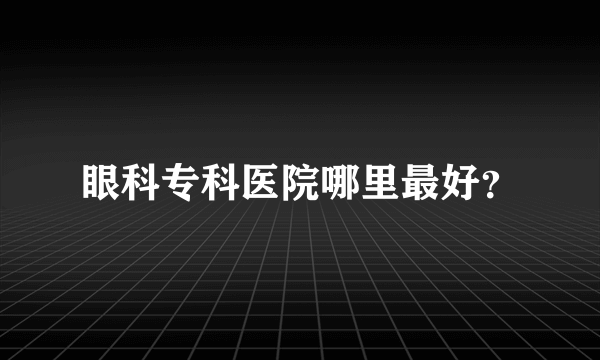 眼科专科医院哪里最好？