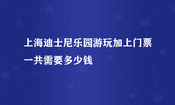 上海迪士尼乐园游玩加上门票一共需要多少钱