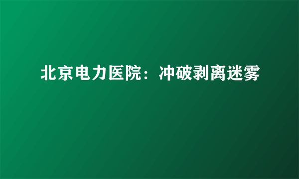 北京电力医院：冲破剥离迷雾