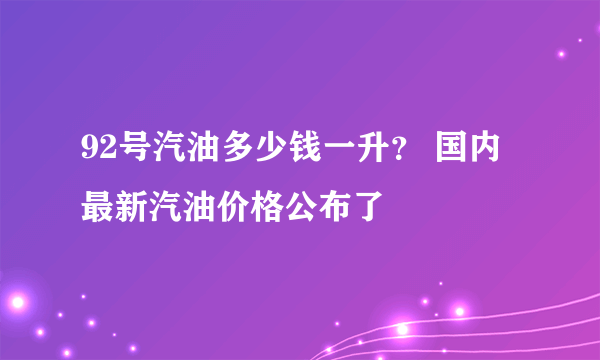 92号汽油多少钱一升？ 国内最新汽油价格公布了