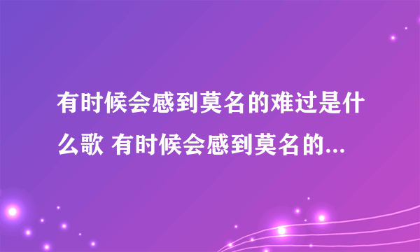 有时候会感到莫名的难过是什么歌 有时候会感到莫名的难过是什么歌曲