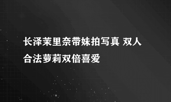 长泽茉里奈带妹拍写真 双人合法萝莉双倍喜爱