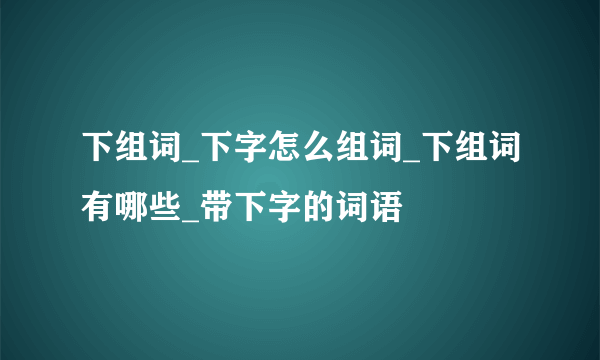 下组词_下字怎么组词_下组词有哪些_带下字的词语