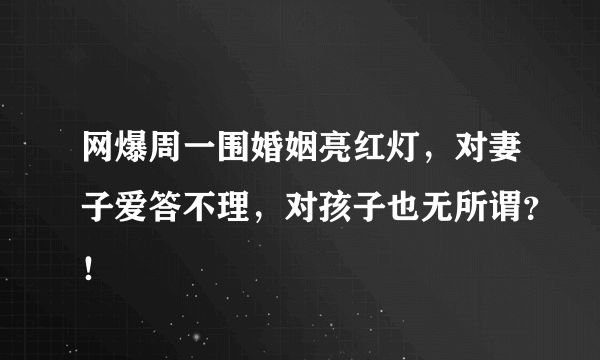 网爆周一围婚姻亮红灯，对妻子爱答不理，对孩子也无所谓？！