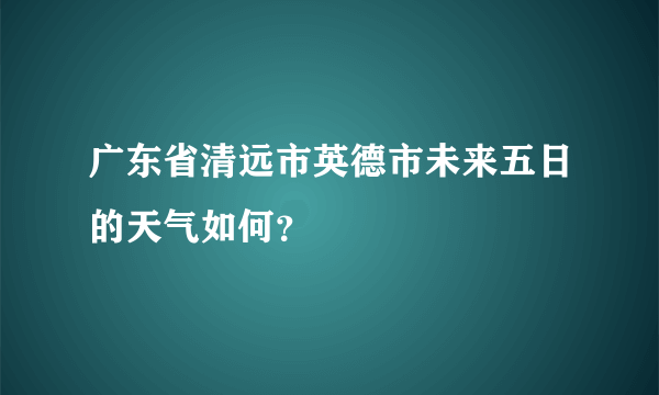 广东省清远市英德市未来五日的天气如何？