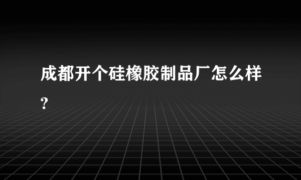 成都开个硅橡胶制品厂怎么样?