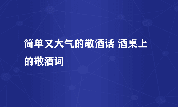 简单又大气的敬酒话 酒桌上的敬酒词