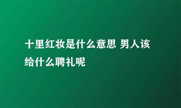 十里红妆是什么意思 男人该给什么聘礼呢