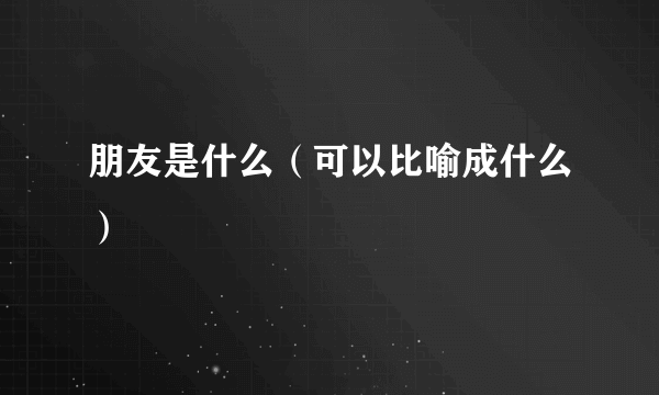 朋友是什么（可以比喻成什么）