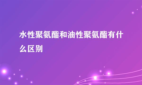 水性聚氨酯和油性聚氨酯有什么区别