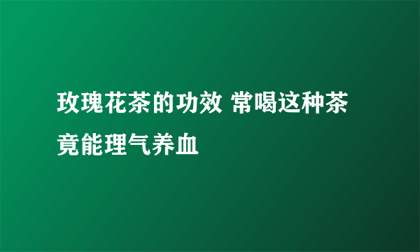 玫瑰花茶的功效 常喝这种茶竟能理气养血