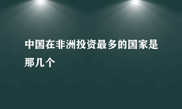 中国在非洲投资最多的国家是那几个