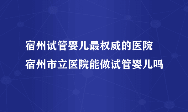 宿州试管婴儿最权威的医院 宿州市立医院能做试管婴儿吗