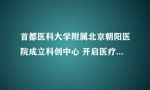 首都医科大学附属北京朝阳医院成立科创中心 开启医疗科技创新发展新格局