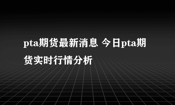 pta期货最新消息 今日pta期货实时行情分析