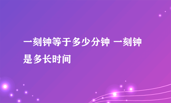 一刻钟等于多少分钟 一刻钟是多长时间