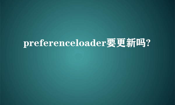 preferenceloader要更新吗?