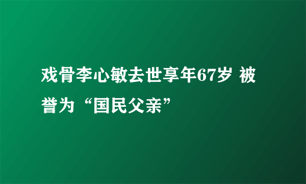 戏骨李心敏去世享年67岁 被誉为“国民父亲”