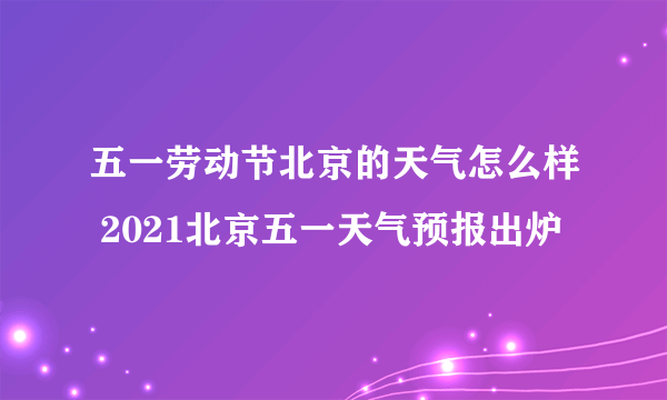 五一劳动节北京的天气怎么样 2021北京五一天气预报出炉