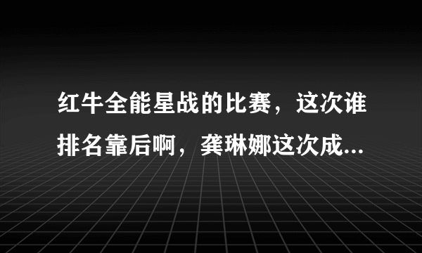 红牛全能星战的比赛，这次谁排名靠后啊，龚琳娜这次成绩怎么样唱的什么？