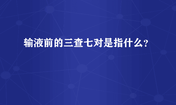 输液前的三查七对是指什么？