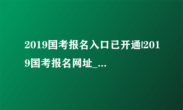 2019国考报名入口已开通|2019国考报名网址_国考报名