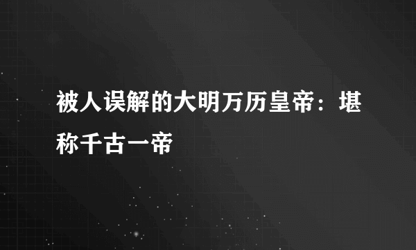 被人误解的大明万历皇帝：堪称千古一帝