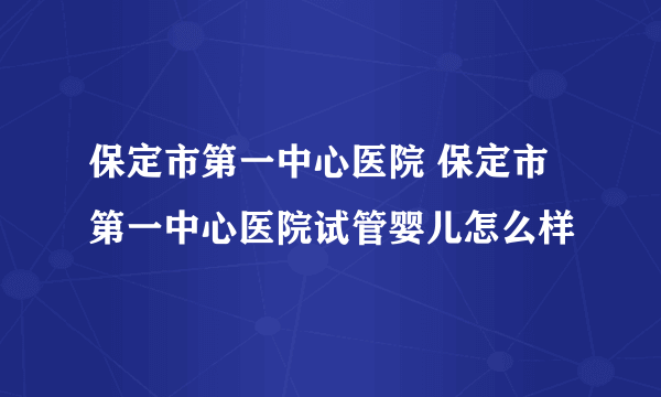 保定市第一中心医院 保定市第一中心医院试管婴儿怎么样