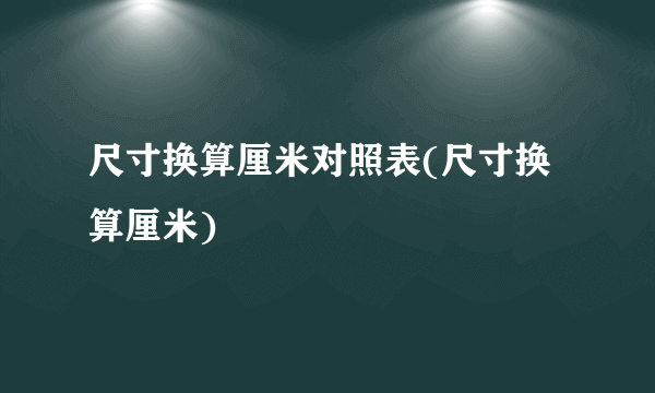 尺寸换算厘米对照表(尺寸换算厘米)