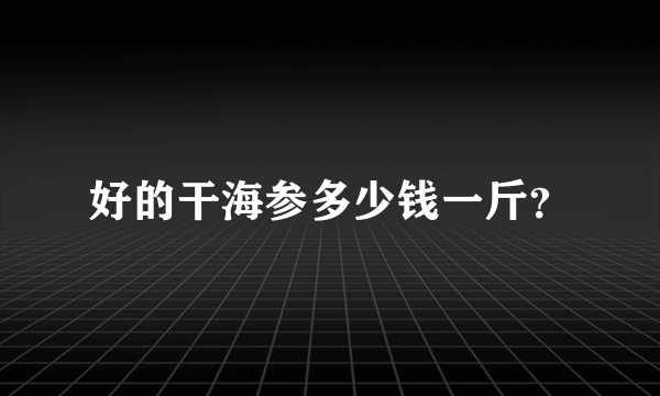 好的干海参多少钱一斤？