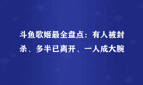 斗鱼歌姬最全盘点：有人被封杀、多半已离开、一人成大腕