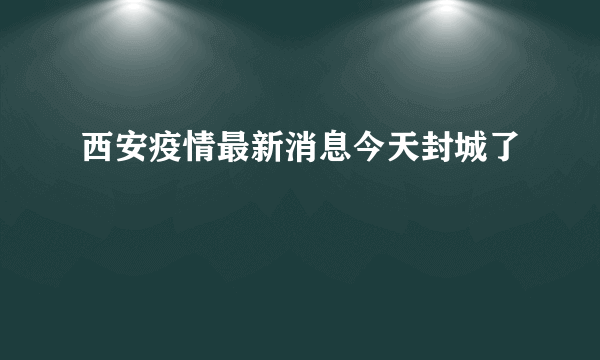 西安疫情最新消息今天封城了