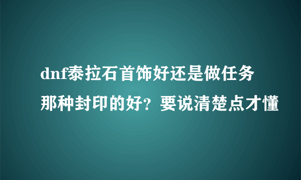 dnf泰拉石首饰好还是做任务那种封印的好？要说清楚点才懂