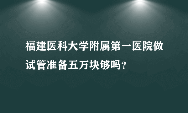 福建医科大学附属第一医院做试管准备五万块够吗？