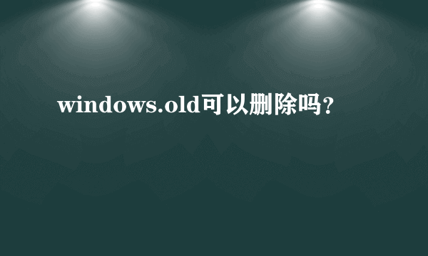 windows.old可以删除吗？