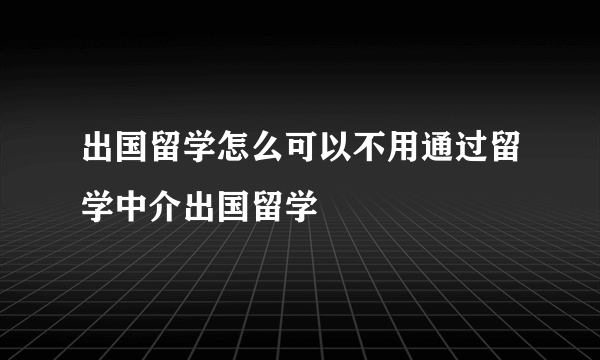 出国留学怎么可以不用通过留学中介出国留学