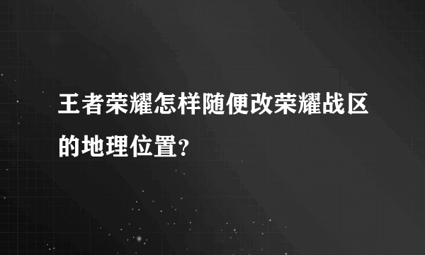 王者荣耀怎样随便改荣耀战区的地理位置？