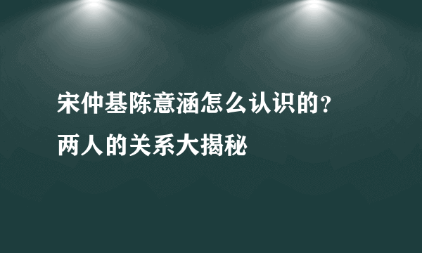 宋仲基陈意涵怎么认识的？ 两人的关系大揭秘