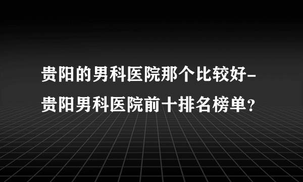 贵阳的男科医院那个比较好-贵阳男科医院前十排名榜单？