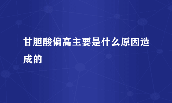 甘胆酸偏高主要是什么原因造成的