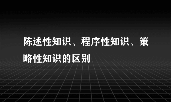 陈述性知识、程序性知识、策略性知识的区别