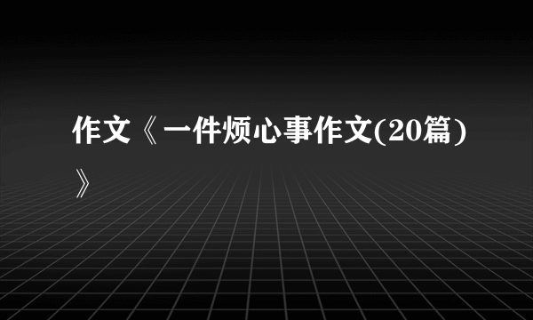 作文《一件烦心事作文(20篇)》