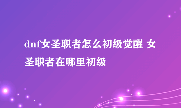 dnf女圣职者怎么初级觉醒 女圣职者在哪里初级