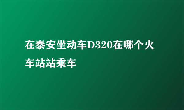 在泰安坐动车D320在哪个火车站站乘车