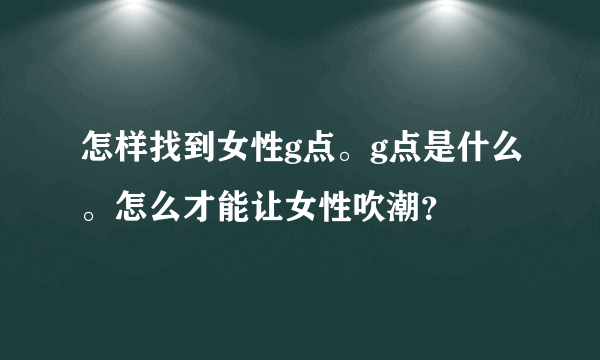 怎样找到女性g点。g点是什么。怎么才能让女性吹潮？