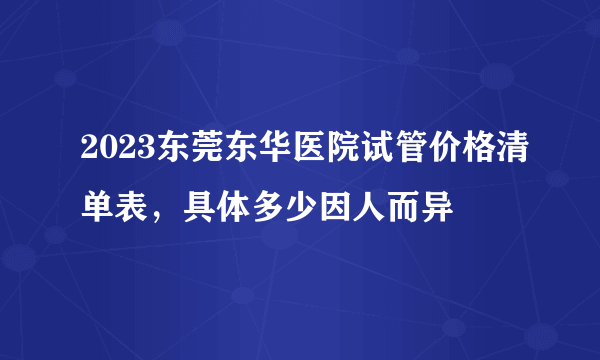 2023东莞东华医院试管价格清单表，具体多少因人而异