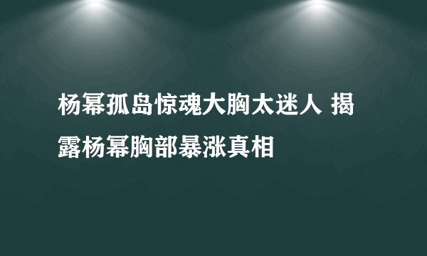 杨幂孤岛惊魂大胸太迷人 揭露杨幂胸部暴涨真相