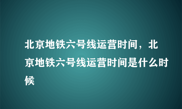 北京地铁六号线运营时间，北京地铁六号线运营时间是什么时候