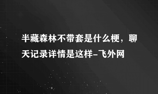 半藏森林不带套是什么梗，聊天记录详情是这样-飞外网